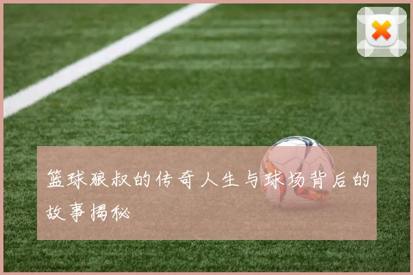 篮球狼叔的传奇人生与球场背后的故事揭秘