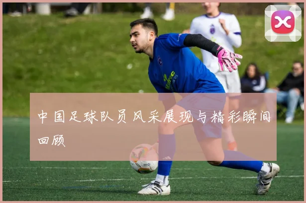 中国足球队员风采展现与精彩瞬间回顾