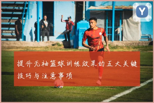 提升无袖篮球训练效果的五大关键技巧与注意事项