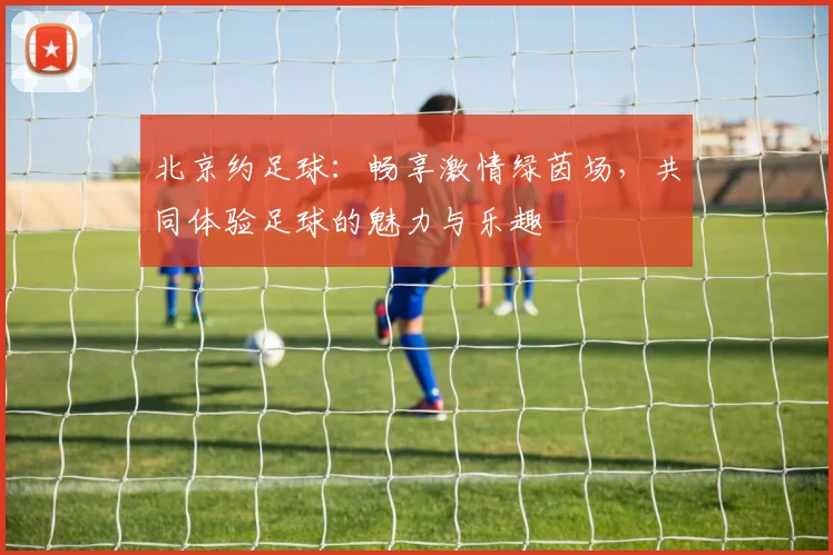 北京约足球：畅享激情绿茵场，共同体验足球的魅力与乐趣