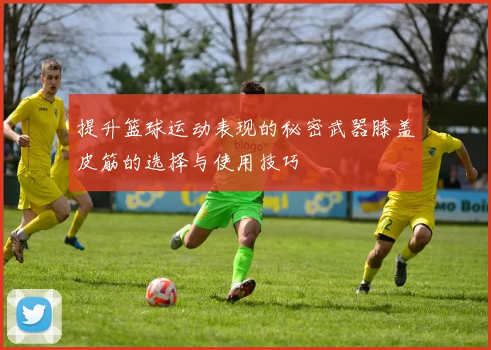 提升篮球运动表现的秘密武器膝盖皮筋的选择与使用技巧