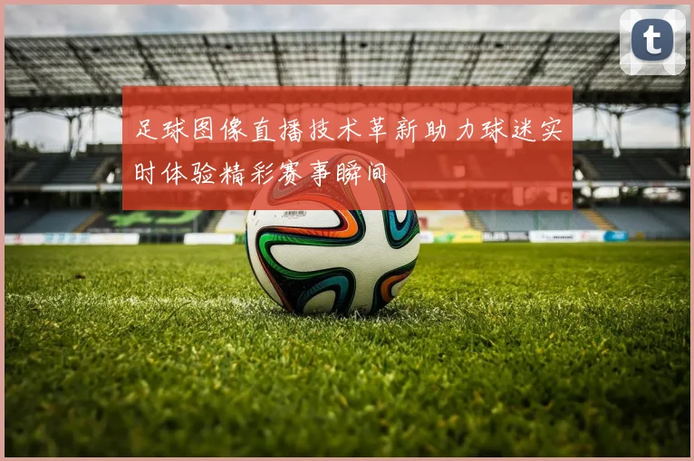 足球图像直播技术革新助力球迷实时体验精彩赛事瞬间